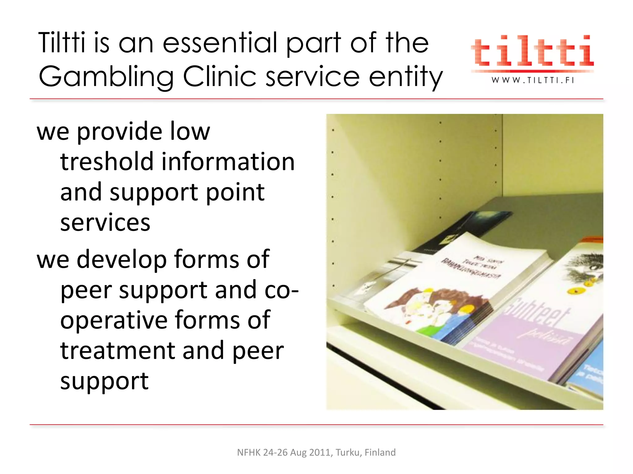 Tiltti is an essential part of the
Gambling Clinic service entity
we provide low
 treshold information
 and support point
 services
we develop forms of
 peer support and co-
 operative forms of
 treatment and peer
 support

                NFHK 24-26 Aug 2011, Turku, Finland
 