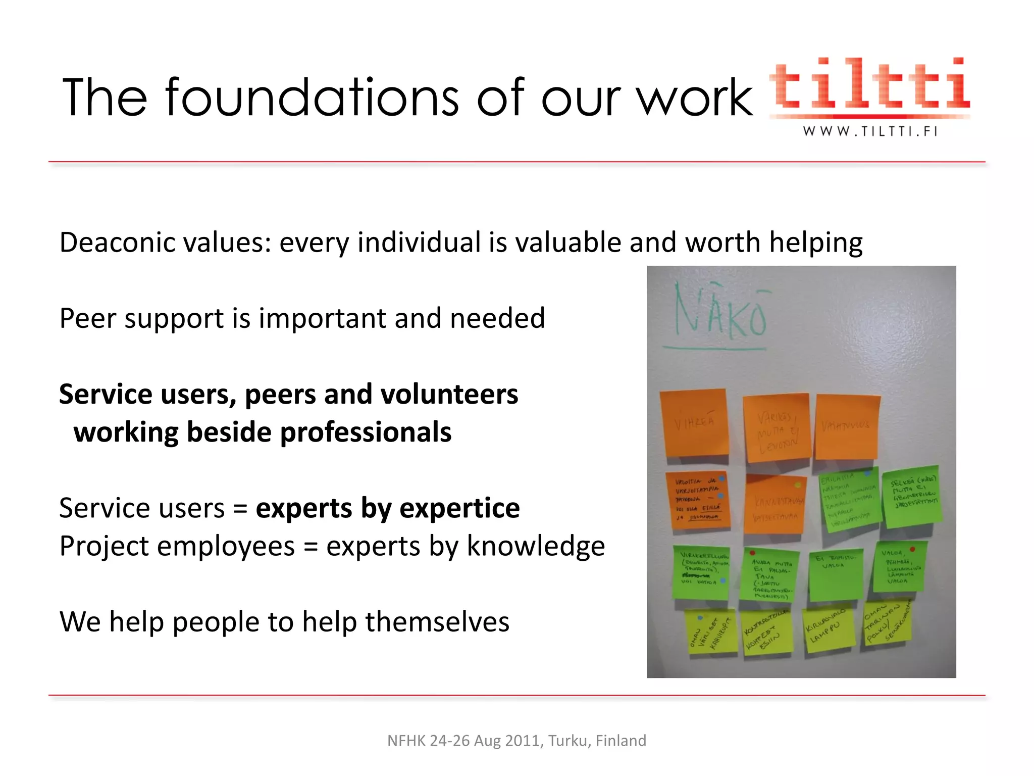 The foundations of our work

Deaconic values: every individual is valuable and worth helping

Peer support is important and needed

Service users, peers and volunteers
 working beside professionals

Service users = experts by expertice
Project employees = experts by knowledge

We help people to help themselves


                         NFHK 24-26 Aug 2011, Turku, Finland
 