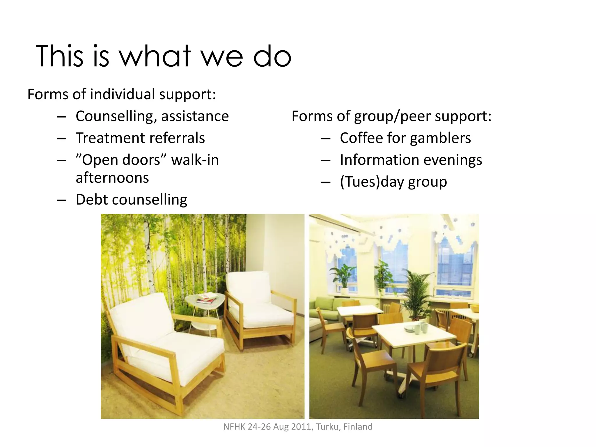 This is what we do
Forms of individual support:
    – Counselling, assistance              Forms of group/peer support:
    – Treatment referrals                      – Coffee for gamblers
    – ”Open doors” walk-in                     – Information evenings
      afternoons                               – (Tues)day group
    – Debt counselling




                            NFHK 24-26 Aug 2011, Turku, Finland
 