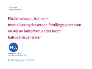 25.8.2010
Mirjam Kalland



Föräldraskapet främst –
mentaliseringsbaserade familjegrupper som
en del av hälsofrämjandet inom
hälsovårdscentraler
 