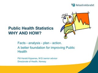 Public Health Statistics
WHY AND HOW?

    Facts - analysis - plan - action.
    A better foundation for improving Public
    Health
    Pål Harald Kippenes, M.D./senior advisor
    Directorate of Health, Norway
 