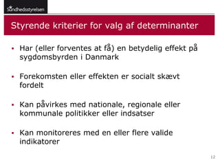 Styrende kriterier for valg af determinanter

 Har (eller forventes at få) en betydelig effekt på
  sygdomsbyrden i Danmark

 Forekomsten eller effekten er socialt skævt
  fordelt

 Kan påvirkes med nationale, regionale eller
  kommunale politikker eller indsatser

 Kan monitoreres med en eller flere valide
  indikatorer
                                                       12
 