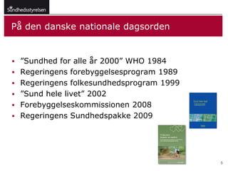 På den danske nationale dagsorden


 ”Sundhed for alle år 2000” WHO 1984
 Regeringens forebyggelsesprogram 1989
 Regeringens folkesundhedsprogram 1999
 ”Sund hele livet” 2002
 Forebyggelseskommissionen 2008
 Regeringens Sundhedspakke 2009




                                          6
 