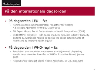 På den internationale dagsorden

 På dagsorden i EU – fx:
     Kommissionens sundhedsstrategi ”Together for Health:
      A Strategic Approach for the EU 2008-2013
     EU Expert Group Social Determinants – Health Inequalities (2009)
     DETERMINE-projektet – SIF dansk medlem. Seneste initiativ ’Capacity
      building & Awareness raising to adress the social determinants of
      health and to improve health equity’


 På dagsorden i WHO-regi – fx:
     Resolution som anbefaler nationerne at arbejde med ulighed og
      sociale determinanter foreslået af WHO’s Executive Board, januar
      2009
     Resolutionen vedtaget World Health Assembly, 18-22. maj 2009


                                                                            7
 