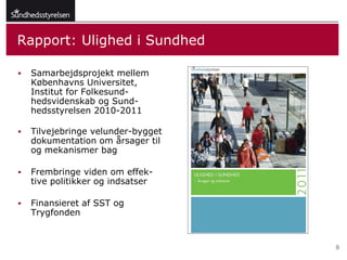 Rapport: Ulighed i Sundhed

   Samarbejdsprojekt mellem
    Københavns Universitet,
    Institut for Folkesund-
    hedsvidenskab og Sund-
    hedsstyrelsen 2010-2011

   Tilvejebringe velunder-bygget
    dokumentation om årsager til
    og mekanismer bag

   Frembringe viden om effek-
    tive politikker og indsatser

   Finansieret af SST og
    Trygfonden


                                    8
 