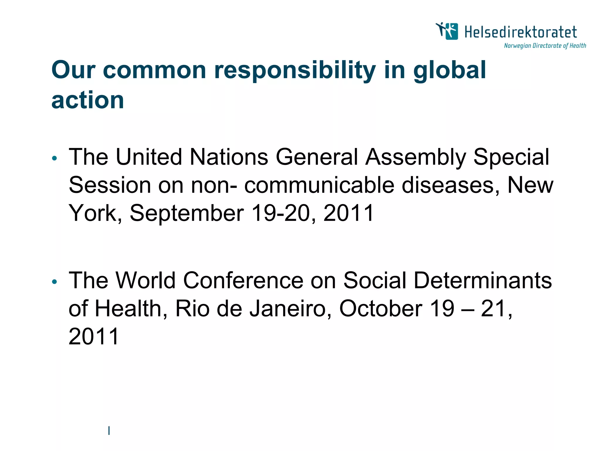 Our common responsibility in global
action

•   The United Nations General Assembly Special
    Session on non- communicable diseases, New
    York, September 19-20, 2011

•   The World Conference on Social Determinants
    of Health, Rio de Janeiro, October 19 – 21,
    2011


       |
 