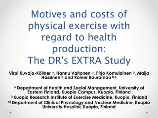 Motives and costs of
         physical exercise with
           regard to health
              production:
         The DR's EXTRA Study
Virpi Kuvaja-Köllner a, Hannu Valtonen a, Pirjo Komulainen b, Maija
               Hassinen b and Rainer Rauramaa b,c

  a  Department of Health and Social Management, University of
          Eastern Finland, Kuopio Campus, Kuopio, Finland
  b Kuopio Research Institute of Exercise Medicine, Kuopio, Finland
c) Department of Clinical Physiology and Nuclear Medicine, Kuopio
                 University Hospital, Kuopio, Finland
 