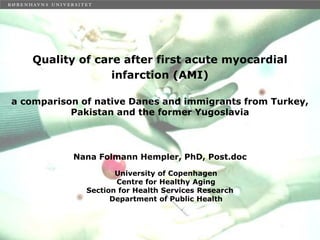 Quality of care after first acute myocardial
                 infarction (AMI)

a comparison of native Danes and immigrants from Turkey,
           Pakistan and the former Yugoslavia



           Nana Folmann Hempler, PhD, Post.doc

                     University of Copenhagen
                     Centre for Healthy Aging
              Section for Health Services Research
                    Department of Public Health
 