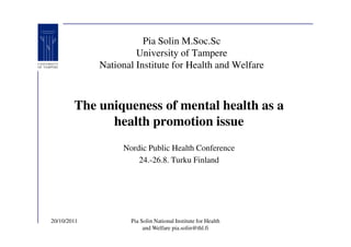 Pia Solin M.Soc.Sc
                      University of Tampere
             National Institute for Health and Welfare



        The uniqueness of mental health as a
              health promotion issue
                  Nordic Public Health Conference
                      24.-26.8. Turku Finland




20/10/2011          Pia Solin National Institute for Health
                         and Welfare pia.solin@thl.fi
 