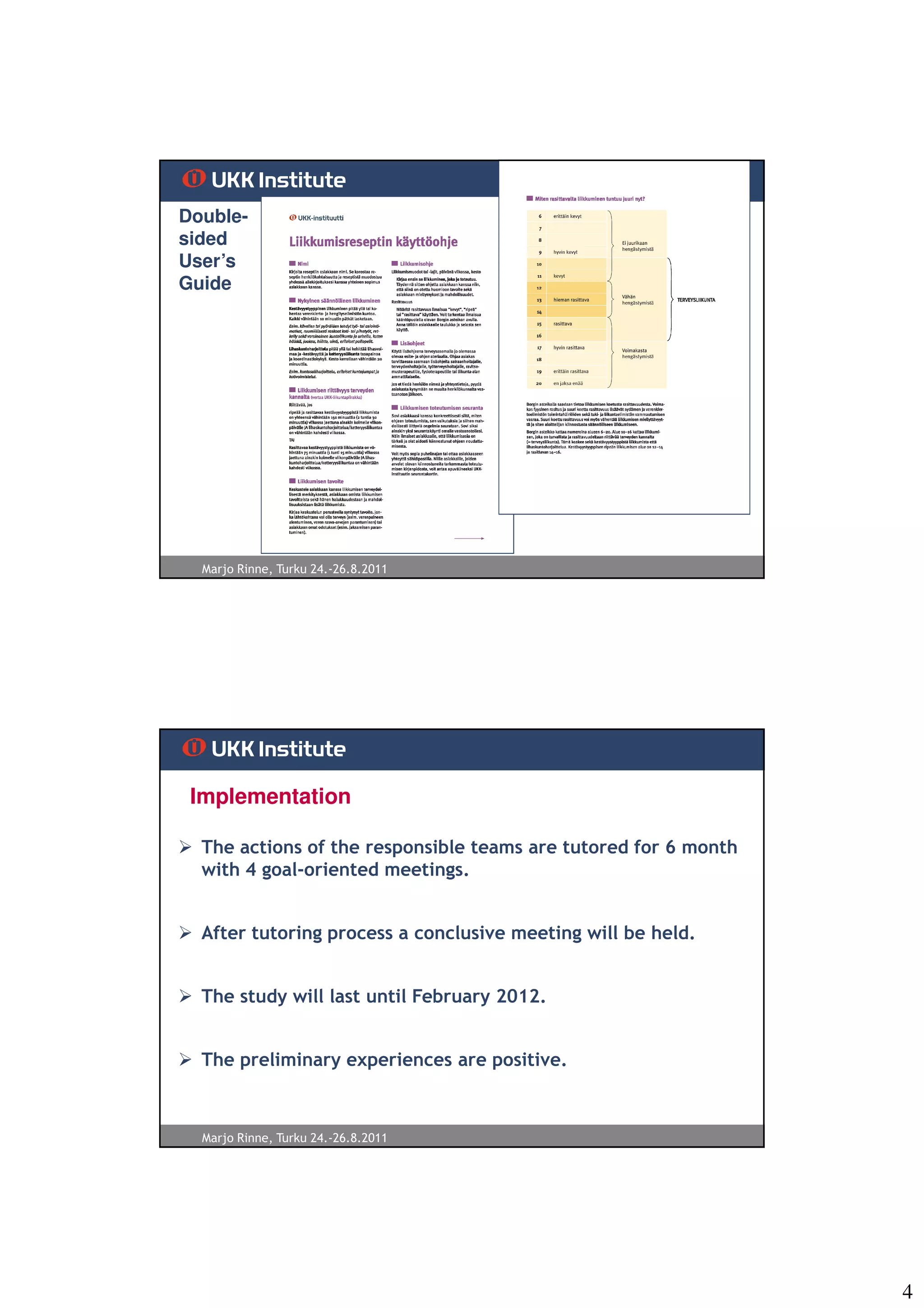 Double-
sided
User’s
Guide




  Marjo Rinne, Turku 24.-26.8.2011




 Implementation

  The actions of the responsible teams are tutored for 6 month
  with 4 goal-oriented meetings.


  After tutoring process a conclusive meeting will be held.


  The study will last until February 2012.


  The preliminary experiences are positive.



  Marjo Rinne, Turku 24.-26.8.2011




                                                                 4
 