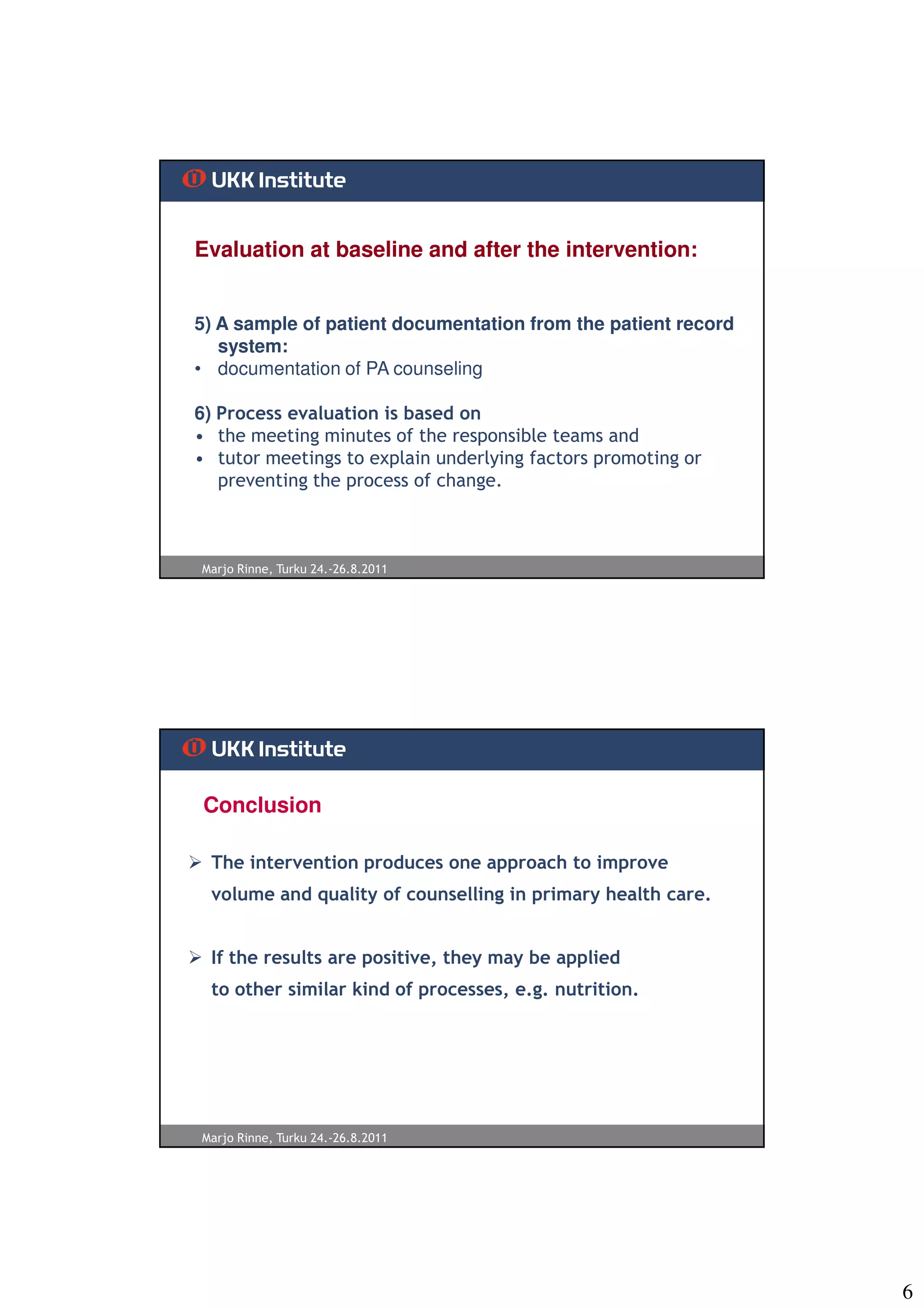 Evaluation at baseline and after the intervention:


5) A sample of patient documentation from the patient record
   system:
• documentation of PA counseling

6) Process evaluation is based on
• the meeting minutes of the responsible teams and
• tutor meetings to explain underlying factors promoting or
   preventing the process of change.



Marjo Rinne, Turku 24.-26.8.2011




 Conclusion

 The intervention produces one approach to improve
 volume and quality of counselling in primary health care.


 If the results are positive, they may be applied
 to other similar kind of processes, e.g. nutrition.




Marjo Rinne, Turku 24.-26.8.2011




                                                               6
 