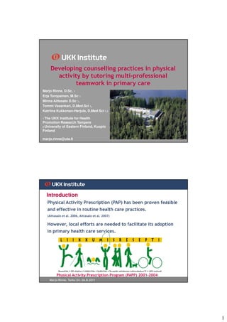 Developing counselling practices in physical
          activity by tutoring multi-professional
                 teamwork in primary care
Marjo Rinne, D.Sc, 1
Erja Toropainen, M.Sc 1
Minna Aittasalo D.Sc 1,
Tommi Vasankari, D.Med.Sci 1,
Katriina Kukkonen-Harjula, D.Med.Sci 1,2

1 The UKK Institute for Health
Promotion Research Tampere
2 University of Eastern Finland, Kuopio
Finland

marjo.rinne@uta.fi




  Introduction
   Physical Activity Prescription (PAP) has been proven feasible
   and effective in routine health care practices.
   (Aittasalo et al. 2006, Aittasalo et al. 2007)

   However, local efforts are needed to facilitate its adoption
   in primary health care services.




          Physical Activity Prescription Program (PAPP) 2001-2004
    Marjo Rinne, Turku 24.-26.8.2011




                                                                    1
 