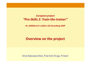PRO-SKILLS 2- Train-the-trainer courses




                                      European project
                     “Pro-Skills 2: Train-the-trainer”
                        Nr. 509958-LLP-1-2010-1-DE-Grundtvig-GMP




                        Overview on the project



                   Anne Salovaara-Kero, Free from Drugs, Finland
 