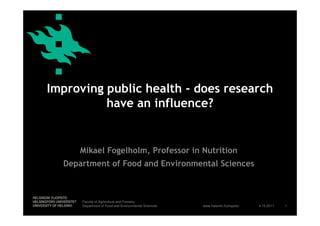 Improving public health - does research
          have an influence?


     Mikael Fogelholm, Professor in Nutrition
  Department of Food and Environmental Sciences



      Faculty of Agriculture and Forestry
      Department of Food and Environmental Sciences   www.helsinki.fi/yliopisto   4.10.2011   1
 