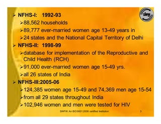 Ø NFHS-I: 1992-93
  Ø88,562 households
  Ø89,777 ever-married women age 13-49 years in
  Ø24 states and the National Capital Territory of Delhi
Ø NFHS-II: 1998-99
  Ødatabase for implementation of the Reproductive and
    Child Health (RCH)
  Ø91,000 ever-married women age 15-49 yrs.
  Øall 26 states of India
Ø NFHS-III:2005-06
  Ø124,385 women age 15-49 and 74,369 men age 15-54
  Øfrom all 29 states throughout India
  Ø102,946 women and men were tested for HIV
                   SIHFW: An ISO:9001:2008 certified Institution   3
 