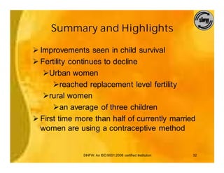 Summary and Highlights

Ø Improvements seen in child survival
Ø Fertility continues to decline
   ØUrban women
      Øreached replacement level fertility
   Ørural women
      Øan average of three children
Ø First time more than half of currently married
  women are using a contraceptive method


              SIHFW: An ISO:9001:2008 certified Institution   32
 