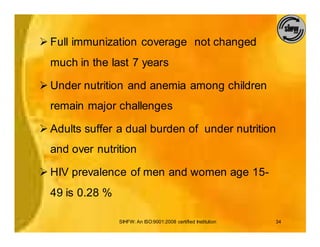 Ø Full immunization coverage not changed
  much in the last 7 years

Ø Under nutrition and anemia among children
  remain major challenges

Ø Adults suffer a dual burden of under nutrition
  and over nutrition

Ø HIV prevalence of men and women age 15-
  49 is 0.28 %

                 SIHFW: An ISO:9001:2008 certified Institution   34
 