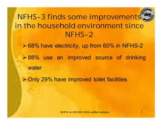 NFHS-3 finds some improvements
in the household environment since
             NFHS-2
 Ø 68% have electricity, up from 60% in NFHS-2

 Ø 88% use an improved source of drinking
   water

 Ø Only 29% have improved toilet facilities




                SIHFW: An ISO:9001:2008 certified Institution   7
 