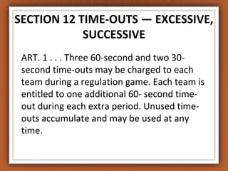 SECTION 12 TIME-OUTS — EXCESSIVE, 
SUCCESSIVE 
ART. 1 . . . Three 60-second and two 30- 
second time-outs may be charged to each 
team during a regulation game. Each team is 
entitled to one additional 60- second time-out 
during each extra period. Unused time-outs 
accumulate and may be used at any 
time. 
 