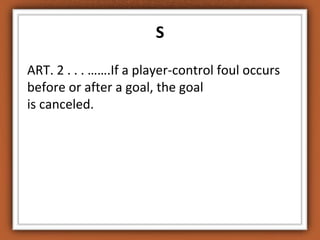 S 
ART. 2 . . . …….If a player-control foul occurs 
before or after a goal, the goal 
is canceled. 
 