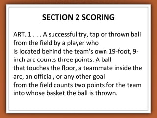 SECTION 2 SCORING 
ART. 1 . . . A successful try, tap or thrown ball 
from the field by a player who 
is located behind the team's own 19-foot, 9- 
inch arc counts three points. A ball 
that touches the floor, a teammate inside the 
arc, an official, or any other goal 
from the field counts two points for the team 
into whose basket the ball is thrown. 
 