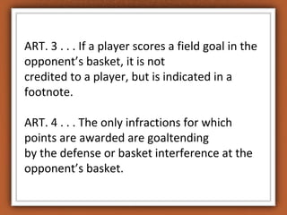 ART. 3 . . . If a player scores a field goal in the 
opponent’s basket, it is not 
credited to a player, but is indicated in a 
footnote. 
ART. 4 . . . The only infractions for which 
points are awarded are goaltending 
by the defense or basket interference at the 
opponent’s basket. 
 