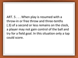 ART. 5 . . . When play is resumed with a 
throw-in or free throw and three-tenths 
(.3) of a second or less remains on the clock, 
a player may not gain control of the ball and 
try for a field goal. In this situation only a tap 
could score. 
 