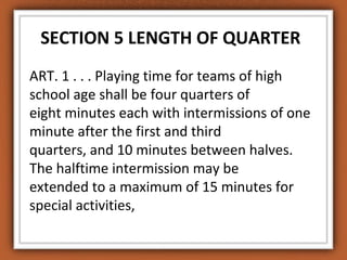 SECTION 5 LENGTH OF QUARTER 
ART. 1 . . . Playing time for teams of high 
school age shall be four quarters of 
eight minutes each with intermissions of one 
minute after the first and third 
quarters, and 10 minutes between halves. 
The halftime intermission may be 
extended to a maximum of 15 minutes for 
special activities, 
 