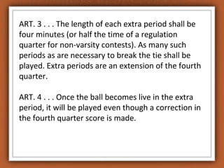 ART. 3 . . . The length of each extra period shall be 
four minutes (or half the time of a regulation 
quarter for non-varsity contests). As many such 
periods as are necessary to break the tie shall be 
played. Extra periods are an extension of the fourth 
quarter. 
ART. 4 . . . Once the ball becomes live in the extra 
period, it will be played even though a correction in 
the fourth quarter score is made. 
 