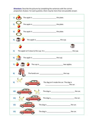 D
Di
ir
re
ec
ct
ti
io
on
ns
s:
: Describe the pictures by completing the sentences with the correct
preposition of place. For each question, there may be more than one possible answer.
1
1)
) The apple is __________________________ the plate.
2
2)
) The apple is __________________________ the plate.
3
3)
) The apple is __________________________ the plate.
4
4)
) The apple is __________________________ the cup.
5
5)
) The apple isn’t close to the cup. It is ______________________________ the cup.
6
6)
) The apple is __________________________ the cup.
7
7)
) The cup is __________________________ two apples.
8
8)
) The hands are __________________________ the cup.
9
9)
) The dog isn’t inside the car. The dog is
__________________________ the car.
1
10
0)
) The dog is __________________________ the car.
1
11
1)
) The dog is__________________________ the car.
1
12
2)
) The dog is __________________________ the car.
1
13
3)
) The dog is __________________________ the car.
 