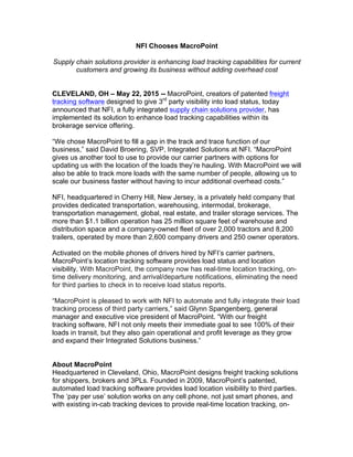 NFI Chooses MacroPoint
Supply chain solutions provider is enhancing load tracking capabilities for current
customers and growing its business without adding overhead cost
CLEVELAND, OH – May 22, 2015 -- MacroPoint, creators of patented freight
tracking software designed to give 3rd
party visibility into load status, today
announced that NFI, a fully integrated supply chain solutions provider, has
implemented its solution to enhance load tracking capabilities within its
brokerage service offering.
“We chose MacroPoint to fill a gap in the track and trace function of our
business,” said David Broering, SVP, Integrated Solutions at NFI. “MacroPoint
gives us another tool to use to provide our carrier partners with options for
updating us with the location of the loads they’re hauling. With MacroPoint we will
also be able to track more loads with the same number of people, allowing us to
scale our business faster without having to incur additional overhead costs.”
NFI, headquartered in Cherry Hill, New Jersey, is a privately held company that
provides dedicated transportation, warehousing, intermodal, brokerage,
transportation management, global, real estate, and trailer storage services. The
more than $1.1 billion operation has 25 million square feet of warehouse and
distribution space and a company-owned fleet of over 2,000 tractors and 8,200
trailers, operated by more than 2,600 company drivers and 250 owner operators.
Activated on the mobile phones of drivers hired by NFI’s carrier partners,
MacroPoint’s location tracking software provides load status and location
visibility. With MacroPoint, the company now has real-time location tracking, on-
time delivery monitoring, and arrival/departure notifications, eliminating the need
for third parties to check in to receive load status reports.
“MacroPoint is pleased to work with NFI to automate and fully integrate their load
tracking process of third party carriers,” said Glynn Spangenberg, general
manager and executive vice president of MacroPoint. “With our freight
tracking software, NFI not only meets their immediate goal to see 100% of their
loads in transit, but they also gain operational and profit leverage as they grow
and expand their Integrated Solutions business.”
About MacroPoint
Headquartered in Cleveland, Ohio, MacroPoint designs freight tracking solutions
for shippers, brokers and 3PLs. Founded in 2009, MacroPoint’s patented,
automated load tracking software provides load location visibility to third parties.
The ‘pay per use’ solution works on any cell phone, not just smart phones, and
with existing in-cab tracking devices to provide real-time location tracking, on-
 