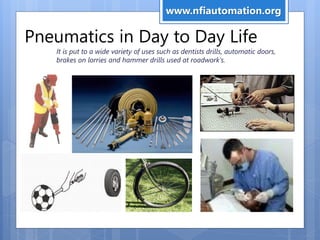 Pneumatics in Day to Day Life
It is put to a wide variety of uses such as dentists drills, automatic doors,
brakes on lorries and hammer drills used at roadwork's.
www.nfiautomation.org
 