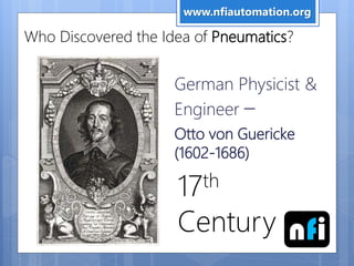 Who Discovered the Idea of Pneumatics?
German Physicist &
Engineer –
Otto von Guericke
(1602-1686)
17th
Century
www.nfiautomation.org
nfi
 