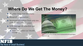 Where Do We Get The Money?
Member Dues and Donations
Nonprofit organization
Received $10 million from only ten
contributors (Public Campaign)
$230 average contribution per
member
   Totals $80.3 million (w/ 350,000
   members)
                                      http://usdailyreview.com/wp-content/uploads/2012/07/washington-
                                      regulations.jpg
 