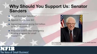 Why Should You Support Us: Senator
Sanders
“Small Business Saturday”
Against Health Care Bill
Signed legislation giving $42 billion
to small businesses
Proposed $300 billion emergency
lending program for small
businesses

                                        http://upload.wikimedia.org/wikipedia/commons/thumb/d/de/Bernie_Sanders.jpg/220px-
                                        Bernie_Sanders.jpg
 
