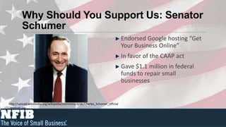 Why Should You Support Us: Senator
         Schumer
                                                                              Endorsed Google hosting “Get
                                                                              Your Business Online”
                                                                              In favor of the CAAP act
                                                                              Gave $1.1 million in federal
                                                                              funds to repair small
                                                                              businesses


http://upload.wikimedia.org/wikipedia/commons/d/d6/Charles_Schumer_official
_portrait.jpg
 