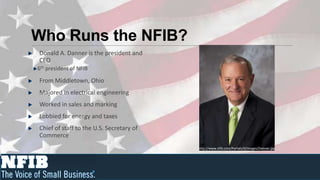 Who Runs the NFIB?
Donald A. Danner is the president and
CEO
6th president of NFIB

From Middletown, Ohio
Majored in electrical engineering
Worked in sales and marking
Lobbied for energy and taxes
Chief of staff to the U.S. Secretary of
Commerce
                                          http://www.nfib.com/Portals/0/images/Danner.jpg
 