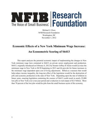 Michael J. Chow
                                  NFIB Research Foundation
                                      Washington, DC
                                     November 1, 2012



    Economic Effects of a New York Minimum Wage Increase:
                     An Econometric Scoring of S6413

        This report analyzes the potential economic impact of implementing the changes to New
York minimum wage laws contained in S6413 on private sector employment and production.
S6413, originally introduced on February 6, 2012 by Senator Jeffrey D. Klein would (a) raise the
minimum wage in New York to $8.50 beginning in 2013 and (b) provide for future increases in
the minimum wage dependent upon cost of living adjustments. Billed as a measure that would
help reduce income inequality, the long-run effect of the legislation would be the destruction of
jobs and economic production in the state of New York. Depending upon the rate of inflation in
future years, enacting legislation containing the essence of S6413 could result in nearly 22,000
lost jobs in New York over a ten-year period and a reduction in real output of $2.5 billion. More
than 70 percent of the lost jobs would be jobs from the small business sector of the economy.




1
 
