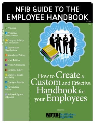 What’sInside
NFIB guide to the
Employee Handbook
	Welcome
	Workplace
Commitments
	 Company Policies
and Procedures
	Employment
Classification
	 Attendance Policies
	 Leave Policies
	 Work Performance
	 Discipline Policy
	 Employee Health
and Safety
	 Employee Benefits
	Termination
Policies
	Acknowledgment
of Receipt
1.
2.
3.
6.
7.
8.
9.
12.
How to Createa
Customand Effective
Handbook for
your Employees
4.
5.
10.
11.
DEVELOPED BY
Small Business
Legal Center
$12.95
2012
 