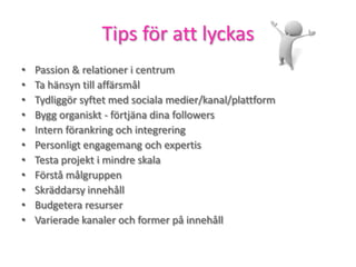 Tips för att lyckas
• Passion & relationer i centrum
• Ta hänsyn till affärsmål
• Tydliggör syftet med sociala medier/kanal/plattform
• Bygg organiskt - förtjäna dina followers
• Intern förankring och integrering
• Personligt engagemang och expertis
• Testa projekt i mindre skala
• Förstå målgruppen
• Skräddarsy innehåll
• Budgetera resurser
• Varierade kanaler och former på innehåll
 