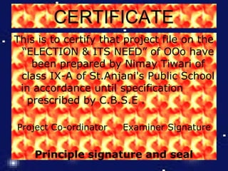 CERTIFICATE
This is to certify that project file on the
“ELECTION & ITS NEED” of OOo have
been prepared by Nimay Tiwari of
class IX-A of St.Anjani's Public School
in accordance until specification
prescribed by C.B.S.E .
Project Co-ordinator

Examiner Signature

Principle signature and seal

 
