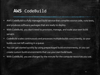 AWS CodeBuild
11
• AWS CodeBuild is a fully managed build service that compiles source code, runs tests,
and produces software packages that are ready to deploy.
• With CodeBuild, you don’t need to provision, manage, and scale your own build
servers.
• CodeBuild scales continuously and processes multiple builds concurrently, so your
builds are not left waiting in a queue.
• You can get started quickly by using prepackaged build environments, or you can
create custom build environments that use your own build tools.
• With CodeBuild, you are charged by the minute for the compute resources you use.
 