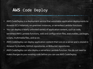 AWS Code Deploy
14
• AWS CodeDeploy is a deployment service that automates application deployments to
Amazon EC2 instances, on-premises instances, or serverless Lambda functions.
• You can deploy a nearly unlimited variety of application content, such as code,
serverless AWS Lambda functions, web and configuration files, executables, packages,
scripts, multimedia files, and so on.
• AWS CodeDeploy can deploy application content that runs on a server and is stored in
Amazon S3 buckets, GitHub repositories, or Bitbucket repositories.
• AWS CodeDeploy can also deploy a serverless Lambda function.You do not need to
make changes to your existing code before you can use AWS CodeDeploy.
 