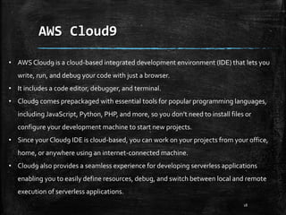 AWS Cloud9
18
• AWS Cloud9 is a cloud-based integrated development environment (IDE) that lets you
write, run, and debug your code with just a browser.
• It includes a code editor, debugger, and terminal.
• Cloud9 comes prepackaged with essential tools for popular programming languages,
including JavaScript, Python, PHP, and more, so you don’t need to install files or
configure your development machine to start new projects.
• Since your Cloud9 IDE is cloud-based, you can work on your projects from your office,
home, or anywhere using an internet-connected machine.
• Cloud9 also provides a seamless experience for developing serverless applications
enabling you to easily define resources, debug, and switch between local and remote
execution of serverless applications.
 