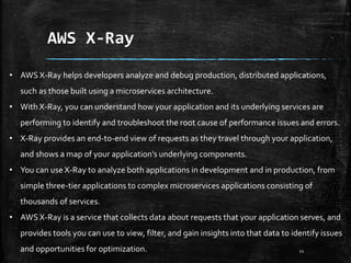 AWS X-Ray
21
• AWS X-Ray helps developers analyze and debug production, distributed applications,
such as those built using a microservices architecture.
• With X-Ray, you can understand how your application and its underlying services are
performing to identify and troubleshoot the root cause of performance issues and errors.
• X-Ray provides an end-to-end view of requests as they travel through your application,
and shows a map of your application’s underlying components.
• You can use X-Ray to analyze both applications in development and in production, from
simple three-tier applications to complex microservices applications consisting of
thousands of services.
• AWS X-Ray is a service that collects data about requests that your application serves, and
provides tools you can use to view, filter, and gain insights into that data to identify issues
and opportunities for optimization.
 