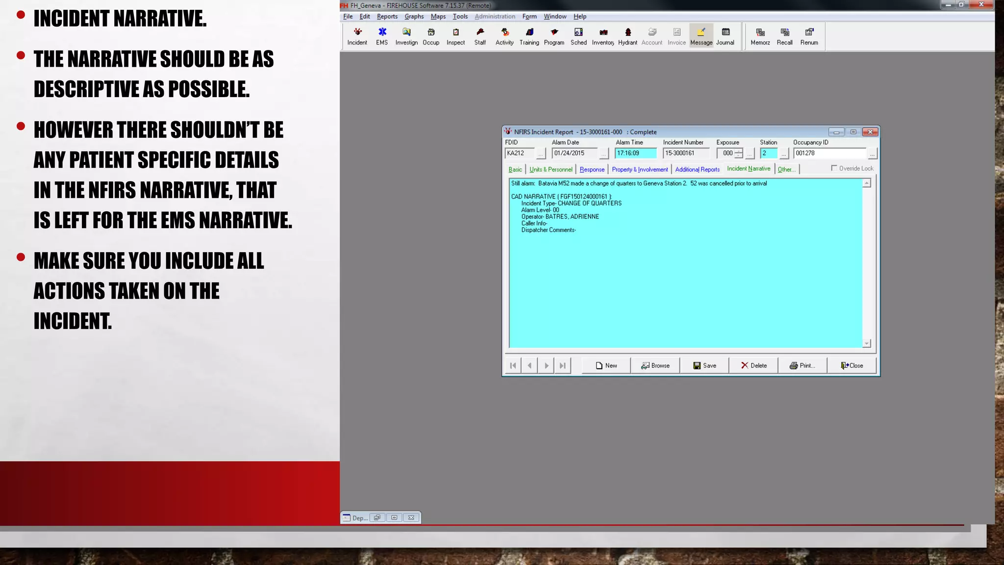 • INCIDENT NARRATIVE.
• THE NARRATIVE SHOULD BE AS
DESCRIPTIVE AS POSSIBLE.
• HOWEVER THERE SHOULDN’T BE
ANY PATIENT SPECIFIC DETAILS
IN THE NFIRS NARRATIVE, THAT
IS LEFT FOR THE EMS NARRATIVE.
• MAKE SURE YOU INCLUDE ALL
ACTIONS TAKEN ON THE
INCIDENT.
 