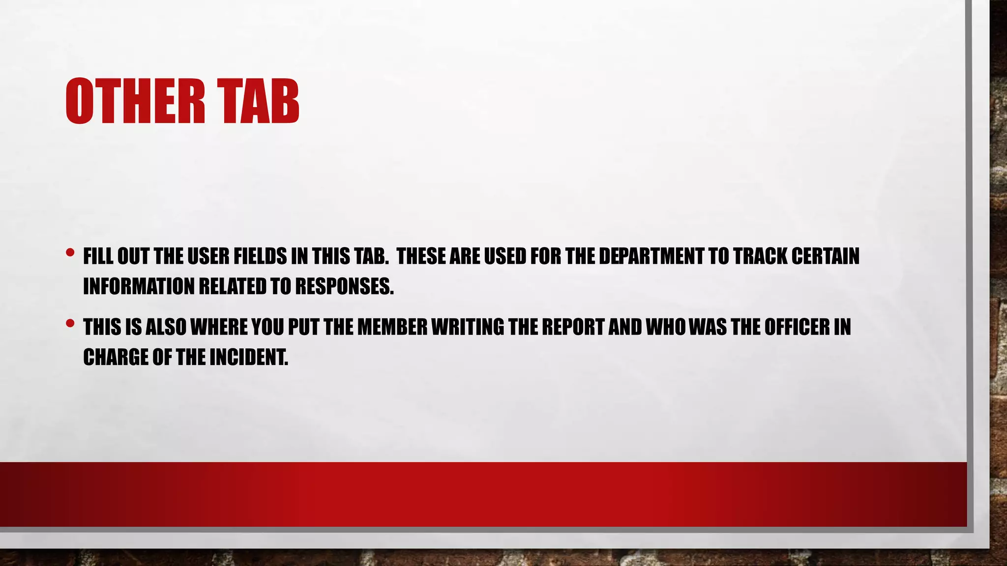 OTHER TAB
• FILL OUT THE USER FIELDS IN THIS TAB. THESE ARE USED FOR THE DEPARTMENT TO TRACK CERTAIN
INFORMATION RELATED TO RESPONSES.
• THIS IS ALSO WHERE YOU PUT THE MEMBER WRITING THE REPORT AND WHOWAS THE OFFICER IN
CHARGE OF THE INCIDENT.
 