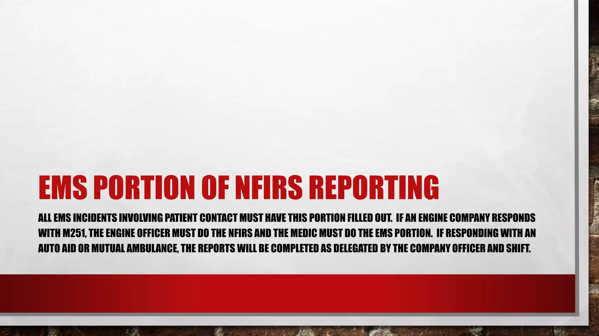 EMS PORTION OF NFIRS REPORTING
ALL EMS INCIDENTS INVOLVING PATIENT CONTACT MUST HAVE THIS PORTION FILLED OUT. IF AN ENGINE COMPANY RESPONDS
WITH M251, THE ENGINE OFFICER MUST DO THE NFIRS AND THE MEDIC MUST DO THE EMS PORTION. IF RESPONDING WITH AN
AUTO AID OR MUTUAL AMBULANCE, THE REPORTS WILL BE COMPLETED AS DELEGATED BY THE COMPANY OFFICER AND SHIFT.
 