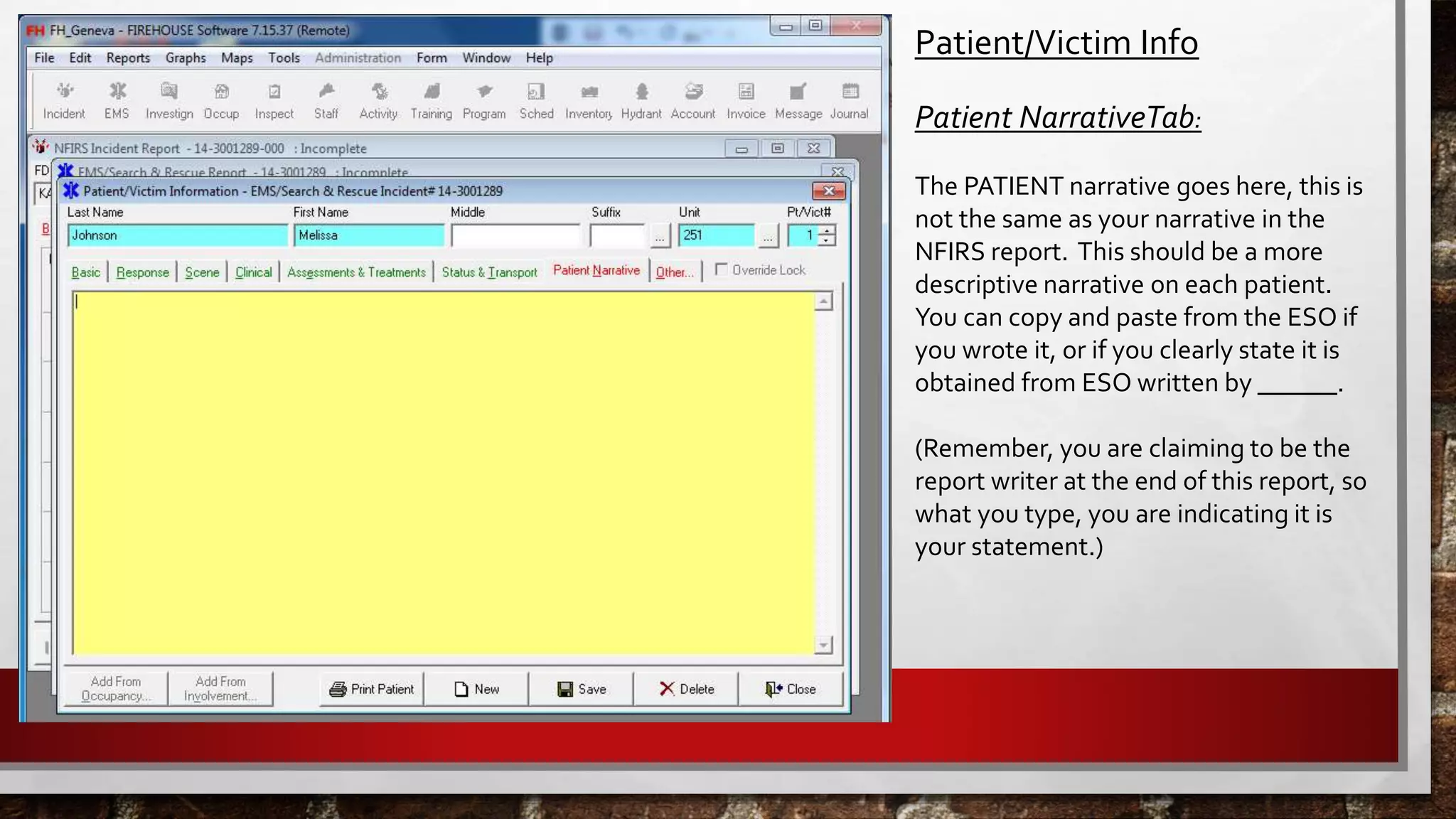Patient/Victim Info
Patient NarrativeTab:
The PATIENT narrative goes here, this is
not the same as your narrative in the
NFIRS report. This should be a more
descriptive narrative on each patient.
You can copy and paste from the ESO if
you wrote it, or if you clearly state it is
obtained from ESO written by ______.
(Remember, you are claiming to be the
report writer at the end of this report, so
what you type, you are indicating it is
your statement.)
 
