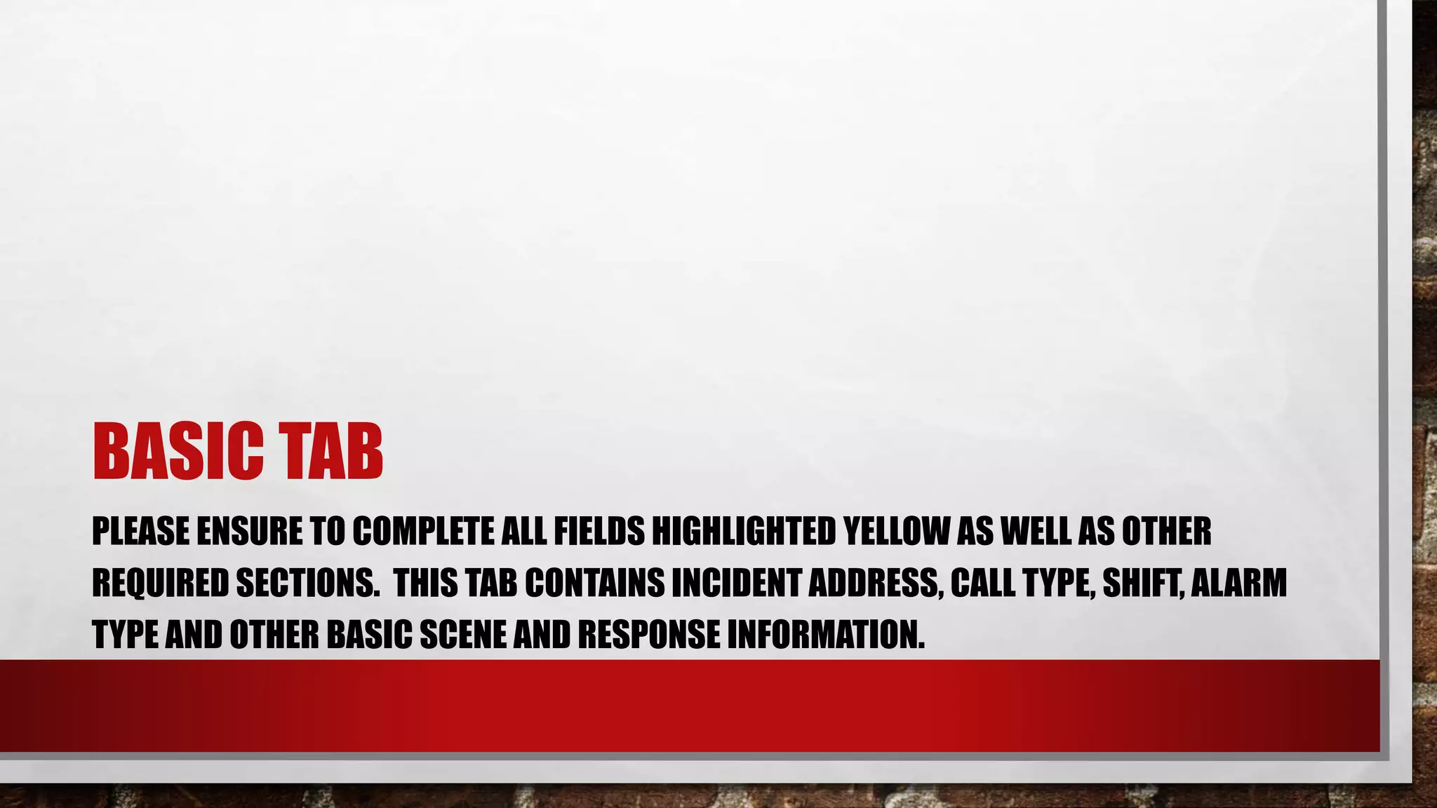 BASIC TAB
PLEASE ENSURE TO COMPLETE ALL FIELDS HIGHLIGHTED YELLOW AS WELL AS OTHER
REQUIRED SECTIONS. THIS TAB CONTAINS INCIDENT ADDRESS, CALL TYPE, SHIFT, ALARM
TYPE AND OTHER BASIC SCENE AND RESPONSE INFORMATION.
 